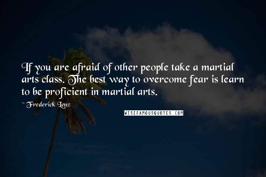 Frederick Lenz Quotes: If you are afraid of other people take a martial arts class. The best way to overcome fear is learn to be proficient in martial arts.