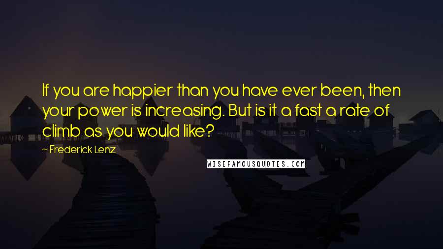 Frederick Lenz Quotes: If you are happier than you have ever been, then your power is increasing. But is it a fast a rate of climb as you would like?