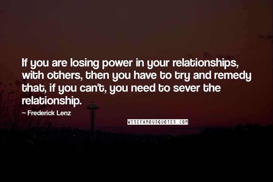 Frederick Lenz Quotes: If you are losing power in your relationships, with others, then you have to try and remedy that, if you can't, you need to sever the relationship.