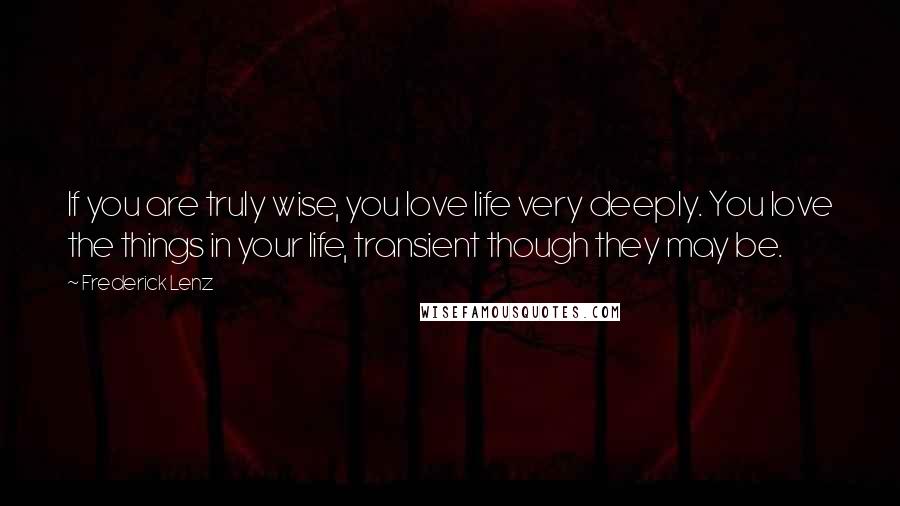 Frederick Lenz Quotes: If you are truly wise, you love life very deeply. You love the things in your life, transient though they may be.