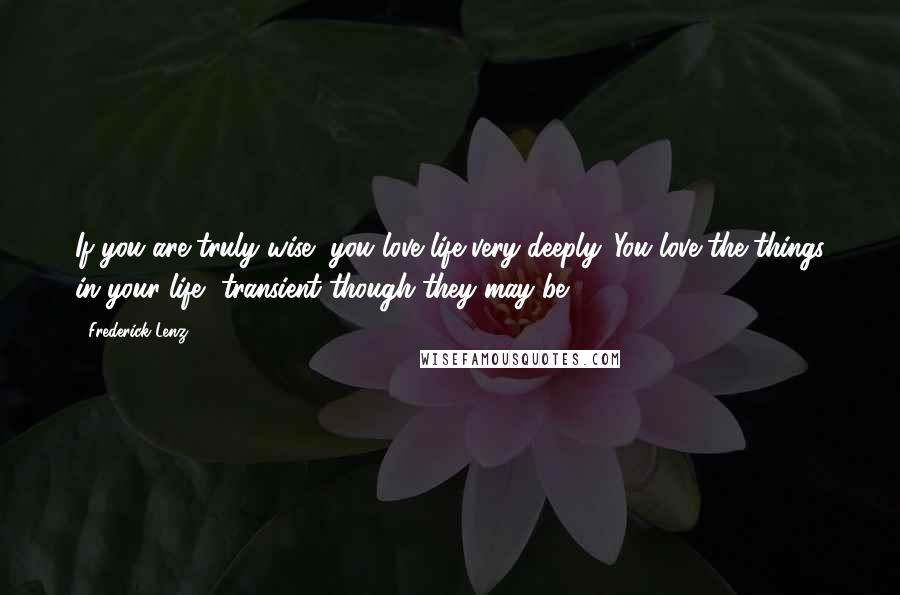 Frederick Lenz Quotes: If you are truly wise, you love life very deeply. You love the things in your life, transient though they may be.