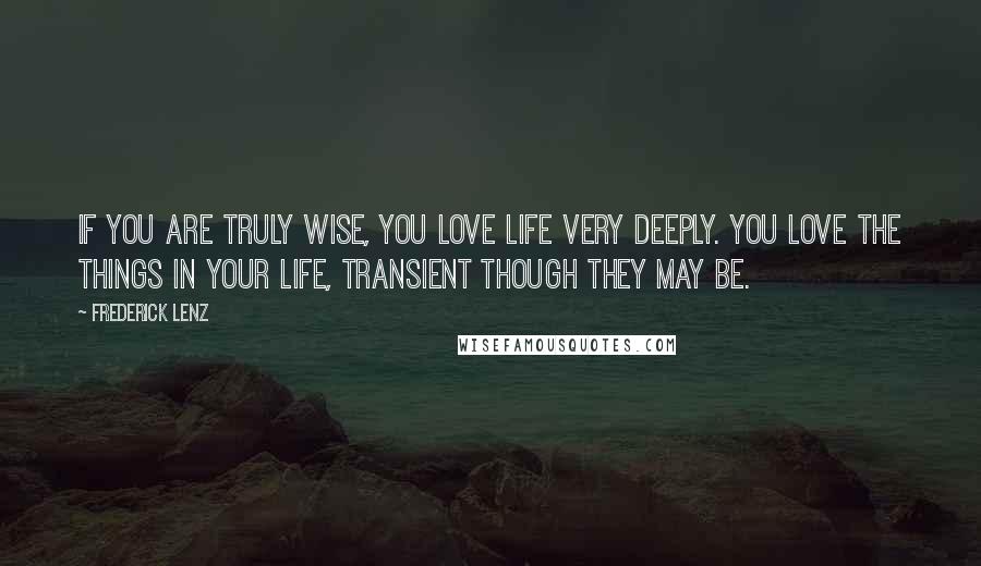 Frederick Lenz Quotes: If you are truly wise, you love life very deeply. You love the things in your life, transient though they may be.