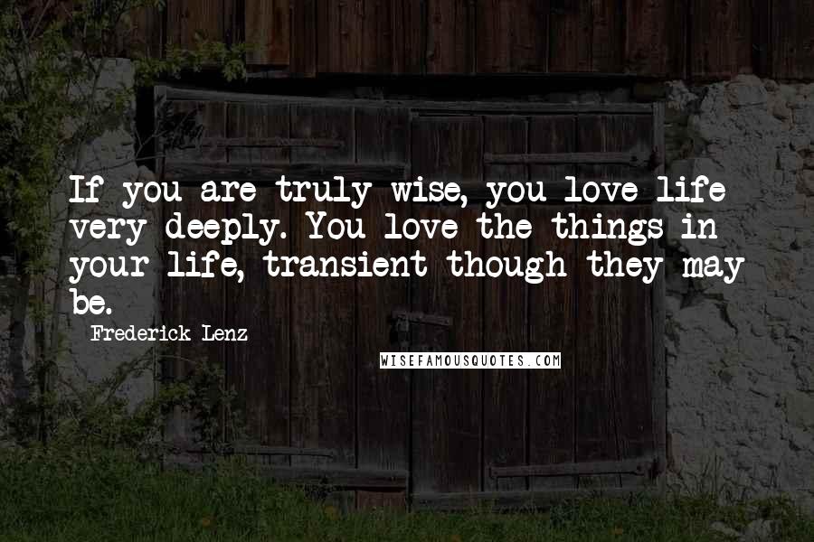 Frederick Lenz Quotes: If you are truly wise, you love life very deeply. You love the things in your life, transient though they may be.