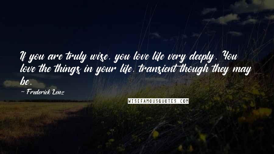 Frederick Lenz Quotes: If you are truly wise, you love life very deeply. You love the things in your life, transient though they may be.