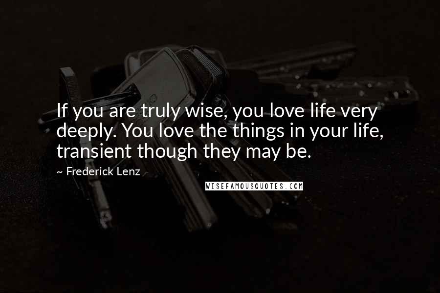 Frederick Lenz Quotes: If you are truly wise, you love life very deeply. You love the things in your life, transient though they may be.