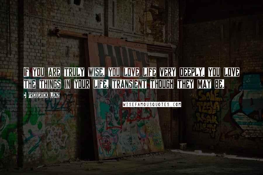 Frederick Lenz Quotes: If you are truly wise, you love life very deeply. You love the things in your life, transient though they may be.