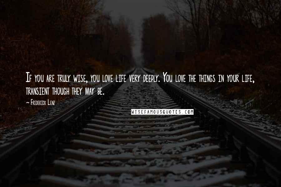 Frederick Lenz Quotes: If you are truly wise, you love life very deeply. You love the things in your life, transient though they may be.