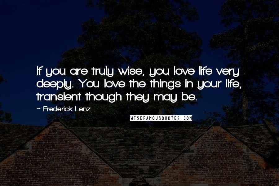 Frederick Lenz Quotes: If you are truly wise, you love life very deeply. You love the things in your life, transient though they may be.