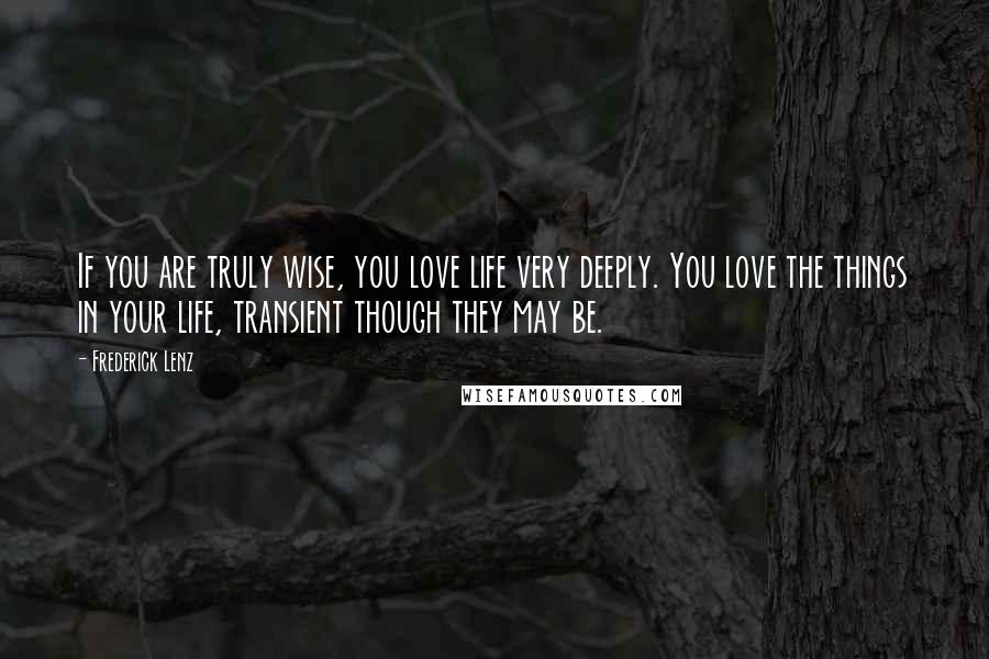 Frederick Lenz Quotes: If you are truly wise, you love life very deeply. You love the things in your life, transient though they may be.