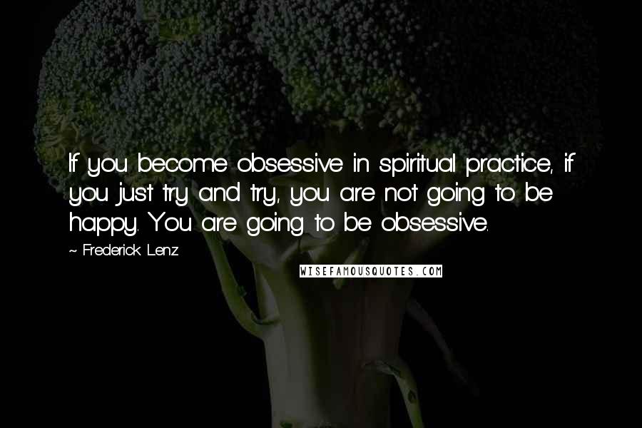 Frederick Lenz Quotes: If you become obsessive in spiritual practice, if you just try and try, you are not going to be happy. You are going to be obsessive.