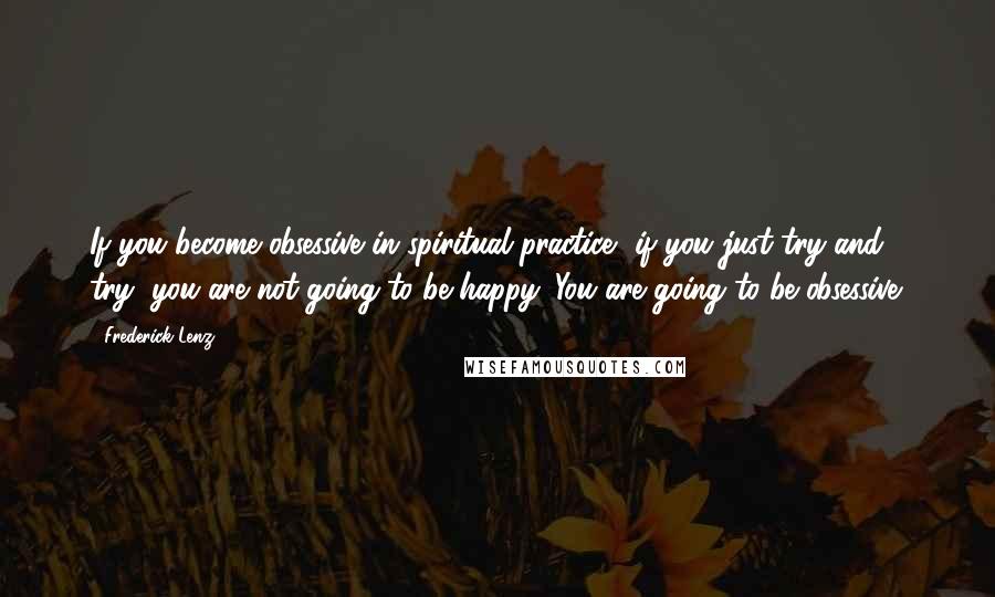Frederick Lenz Quotes: If you become obsessive in spiritual practice, if you just try and try, you are not going to be happy. You are going to be obsessive.