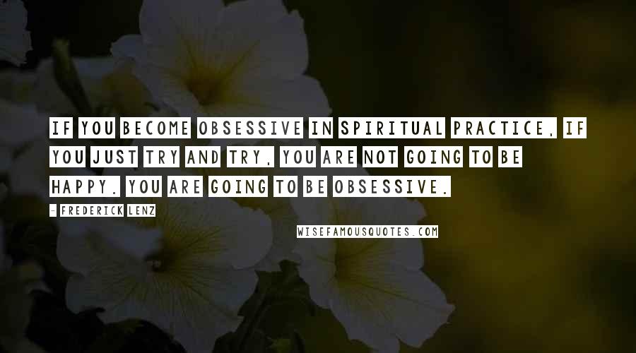 Frederick Lenz Quotes: If you become obsessive in spiritual practice, if you just try and try, you are not going to be happy. You are going to be obsessive.