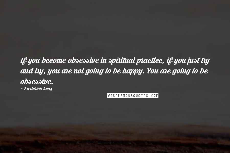 Frederick Lenz Quotes: If you become obsessive in spiritual practice, if you just try and try, you are not going to be happy. You are going to be obsessive.