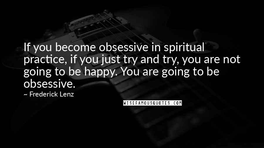 Frederick Lenz Quotes: If you become obsessive in spiritual practice, if you just try and try, you are not going to be happy. You are going to be obsessive.
