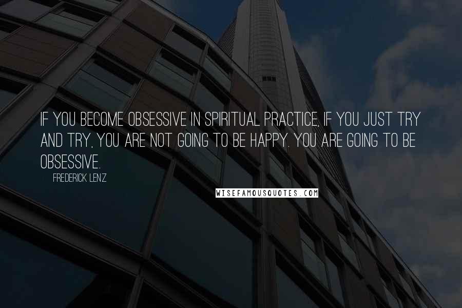 Frederick Lenz Quotes: If you become obsessive in spiritual practice, if you just try and try, you are not going to be happy. You are going to be obsessive.