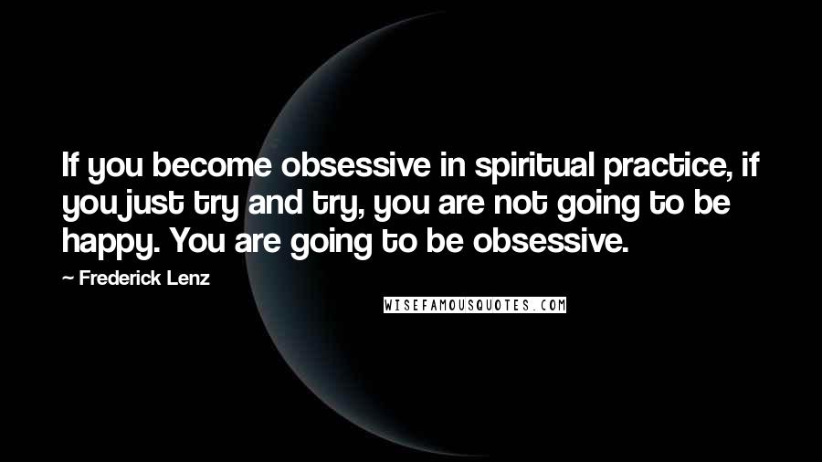 Frederick Lenz Quotes: If you become obsessive in spiritual practice, if you just try and try, you are not going to be happy. You are going to be obsessive.