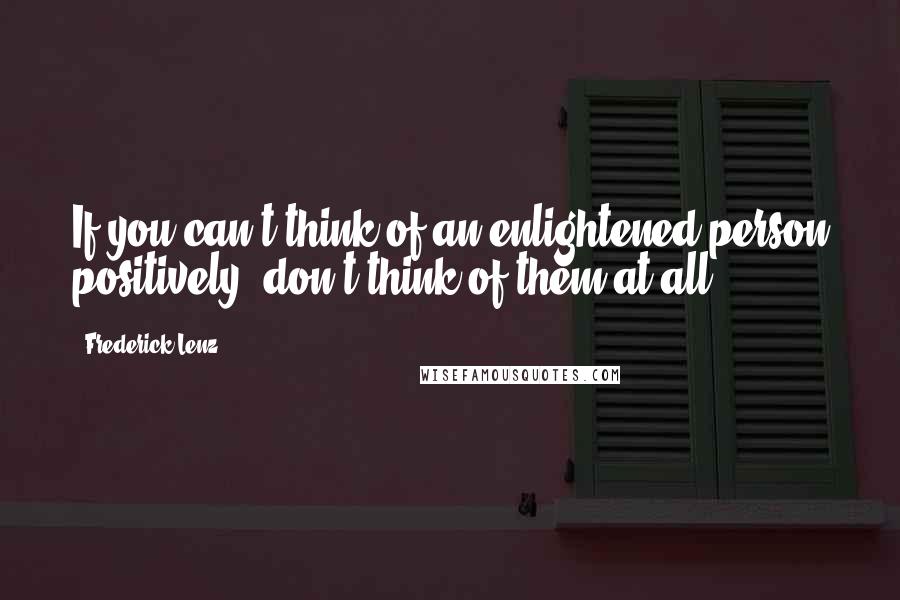 Frederick Lenz Quotes: If you can't think of an enlightened person positively, don't think of them at all.