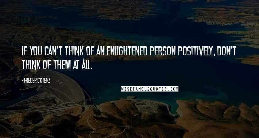 Frederick Lenz Quotes: If you can't think of an enlightened person positively, don't think of them at all.