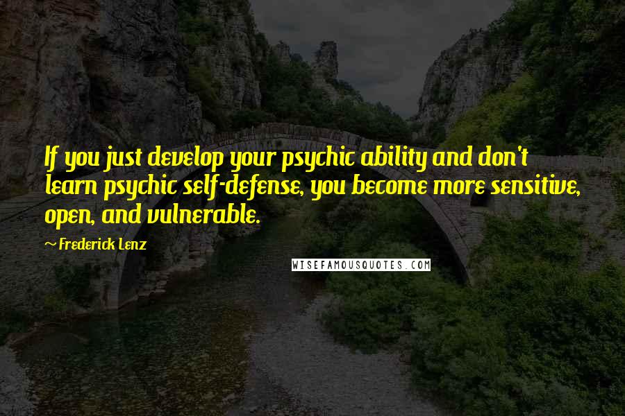 Frederick Lenz Quotes: If you just develop your psychic ability and don't learn psychic self-defense, you become more sensitive, open, and vulnerable.