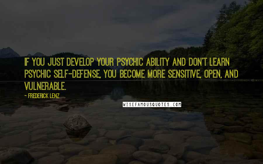 Frederick Lenz Quotes: If you just develop your psychic ability and don't learn psychic self-defense, you become more sensitive, open, and vulnerable.