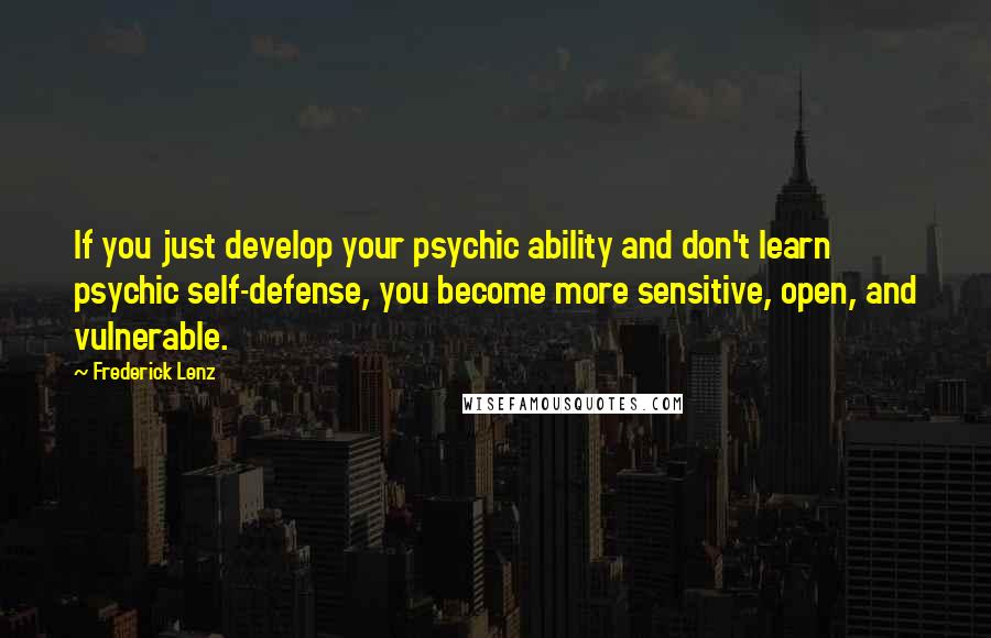 Frederick Lenz Quotes: If you just develop your psychic ability and don't learn psychic self-defense, you become more sensitive, open, and vulnerable.