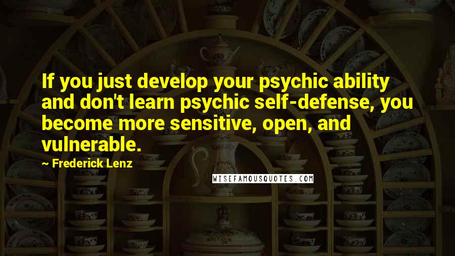 Frederick Lenz Quotes: If you just develop your psychic ability and don't learn psychic self-defense, you become more sensitive, open, and vulnerable.