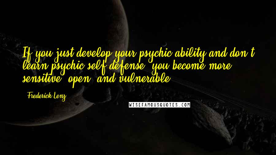 Frederick Lenz Quotes: If you just develop your psychic ability and don't learn psychic self-defense, you become more sensitive, open, and vulnerable.