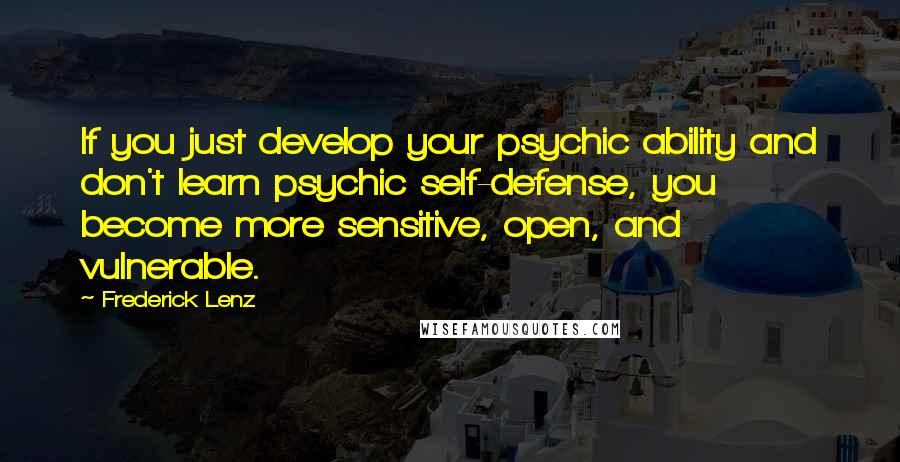 Frederick Lenz Quotes: If you just develop your psychic ability and don't learn psychic self-defense, you become more sensitive, open, and vulnerable.