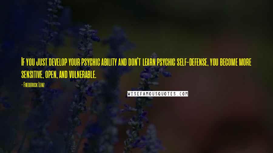 Frederick Lenz Quotes: If you just develop your psychic ability and don't learn psychic self-defense, you become more sensitive, open, and vulnerable.