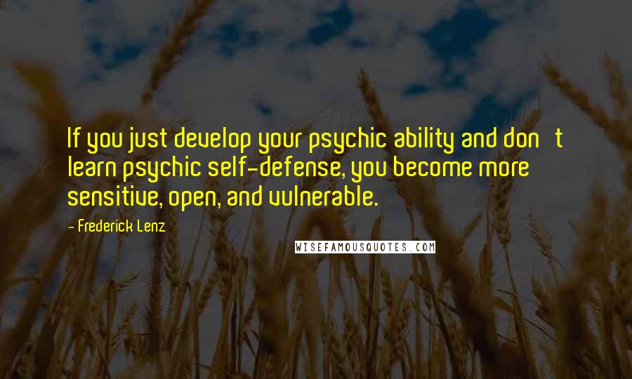 Frederick Lenz Quotes: If you just develop your psychic ability and don't learn psychic self-defense, you become more sensitive, open, and vulnerable.