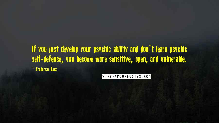 Frederick Lenz Quotes: If you just develop your psychic ability and don't learn psychic self-defense, you become more sensitive, open, and vulnerable.