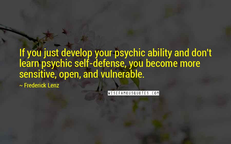 Frederick Lenz Quotes: If you just develop your psychic ability and don't learn psychic self-defense, you become more sensitive, open, and vulnerable.