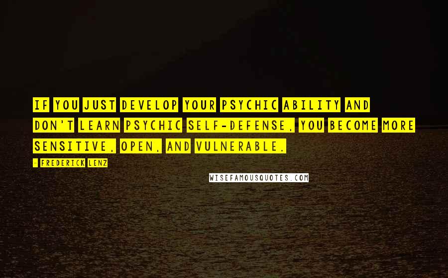 Frederick Lenz Quotes: If you just develop your psychic ability and don't learn psychic self-defense, you become more sensitive, open, and vulnerable.