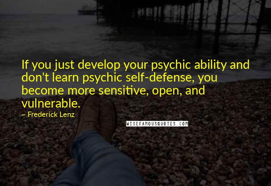 Frederick Lenz Quotes: If you just develop your psychic ability and don't learn psychic self-defense, you become more sensitive, open, and vulnerable.