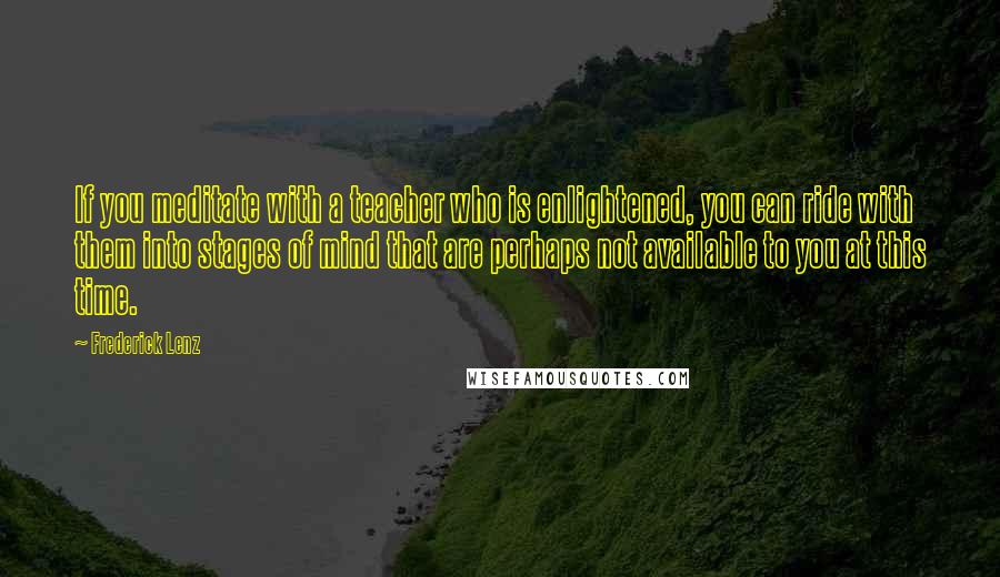 Frederick Lenz Quotes: If you meditate with a teacher who is enlightened, you can ride with them into stages of mind that are perhaps not available to you at this time.