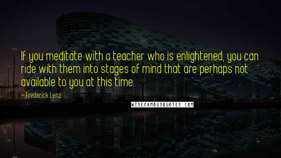 Frederick Lenz Quotes: If you meditate with a teacher who is enlightened, you can ride with them into stages of mind that are perhaps not available to you at this time.