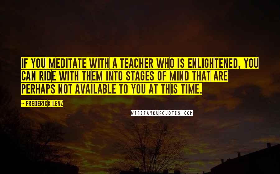 Frederick Lenz Quotes: If you meditate with a teacher who is enlightened, you can ride with them into stages of mind that are perhaps not available to you at this time.