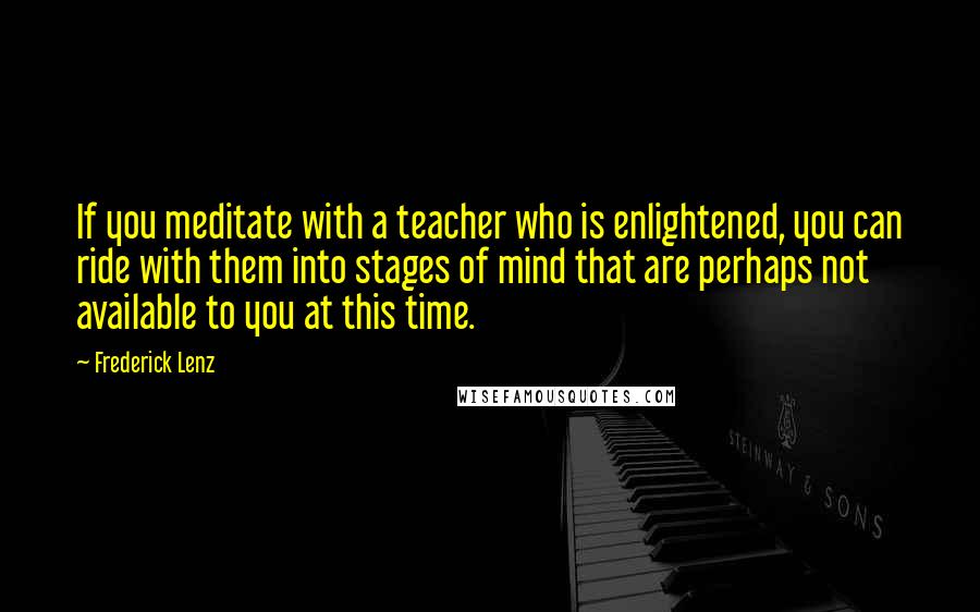 Frederick Lenz Quotes: If you meditate with a teacher who is enlightened, you can ride with them into stages of mind that are perhaps not available to you at this time.