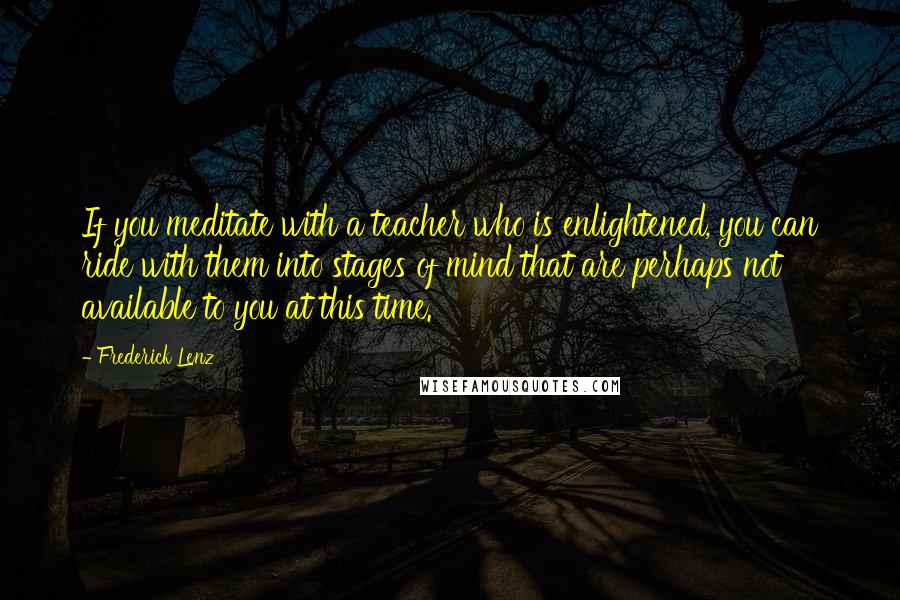 Frederick Lenz Quotes: If you meditate with a teacher who is enlightened, you can ride with them into stages of mind that are perhaps not available to you at this time.