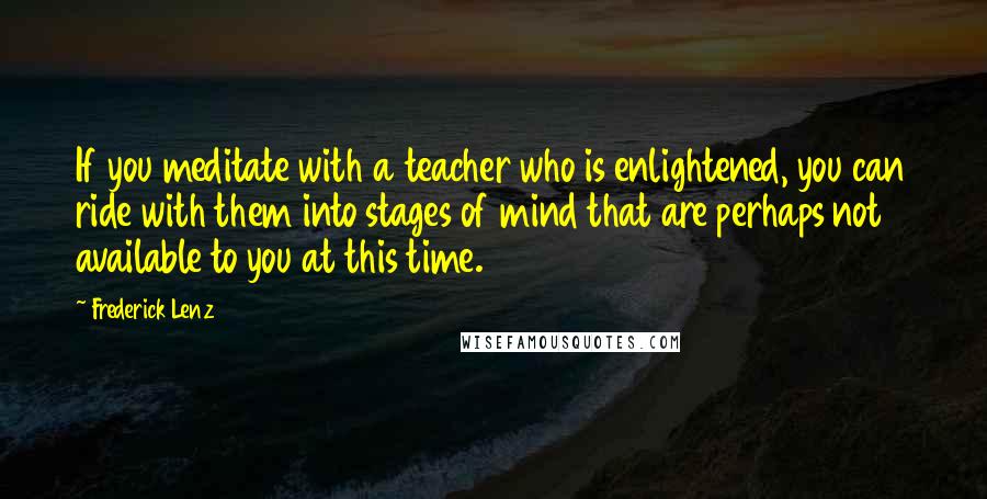 Frederick Lenz Quotes: If you meditate with a teacher who is enlightened, you can ride with them into stages of mind that are perhaps not available to you at this time.