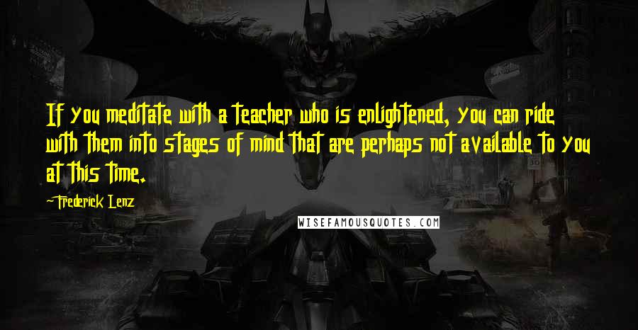 Frederick Lenz Quotes: If you meditate with a teacher who is enlightened, you can ride with them into stages of mind that are perhaps not available to you at this time.