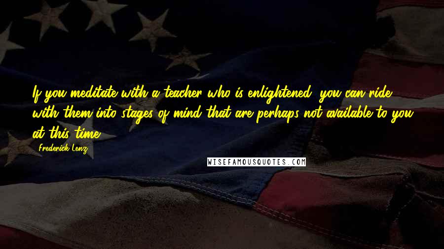 Frederick Lenz Quotes: If you meditate with a teacher who is enlightened, you can ride with them into stages of mind that are perhaps not available to you at this time.