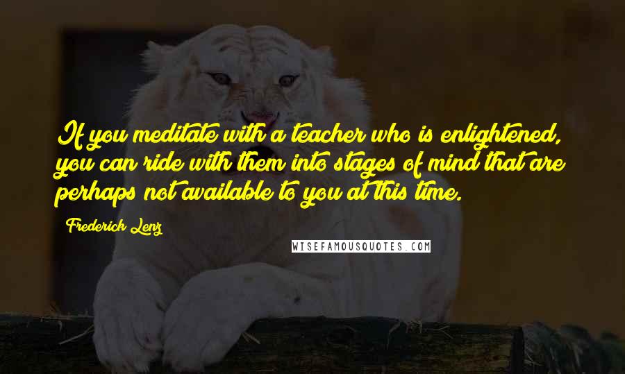 Frederick Lenz Quotes: If you meditate with a teacher who is enlightened, you can ride with them into stages of mind that are perhaps not available to you at this time.