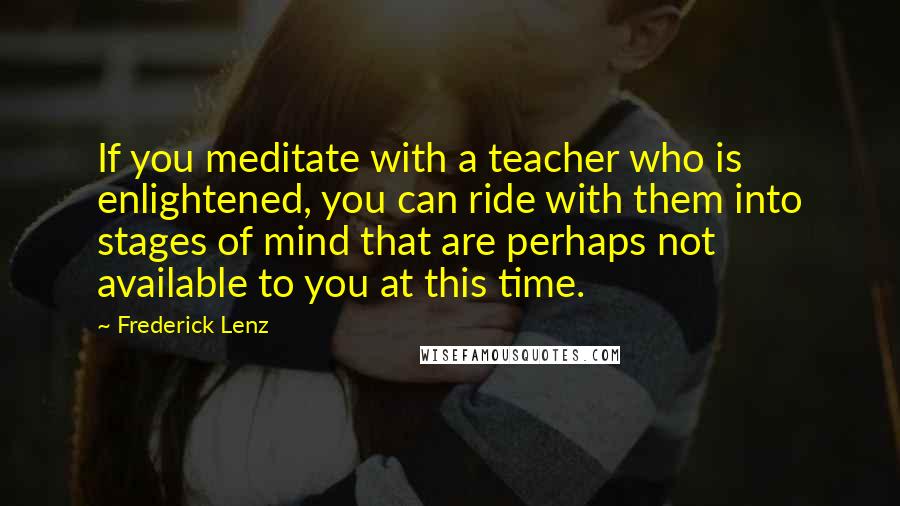 Frederick Lenz Quotes: If you meditate with a teacher who is enlightened, you can ride with them into stages of mind that are perhaps not available to you at this time.