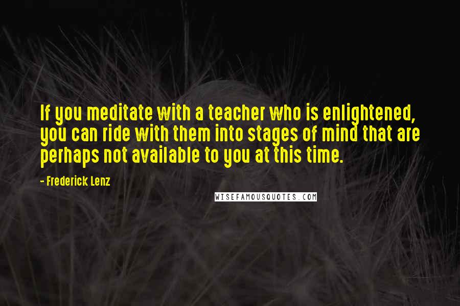 Frederick Lenz Quotes: If you meditate with a teacher who is enlightened, you can ride with them into stages of mind that are perhaps not available to you at this time.