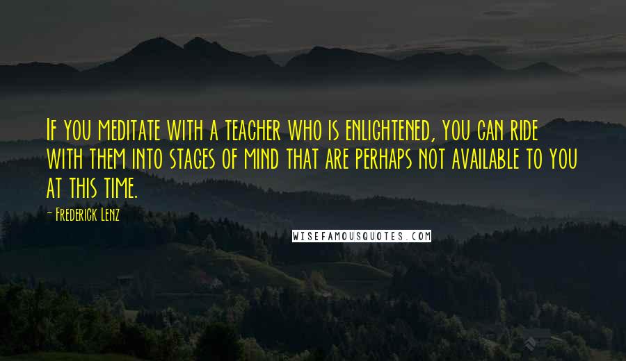 Frederick Lenz Quotes: If you meditate with a teacher who is enlightened, you can ride with them into stages of mind that are perhaps not available to you at this time.