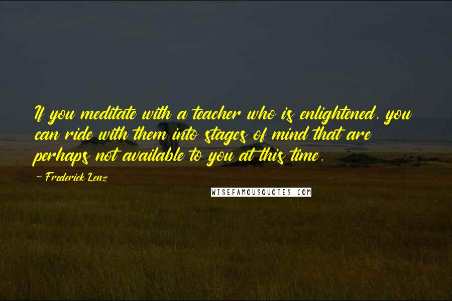 Frederick Lenz Quotes: If you meditate with a teacher who is enlightened, you can ride with them into stages of mind that are perhaps not available to you at this time.