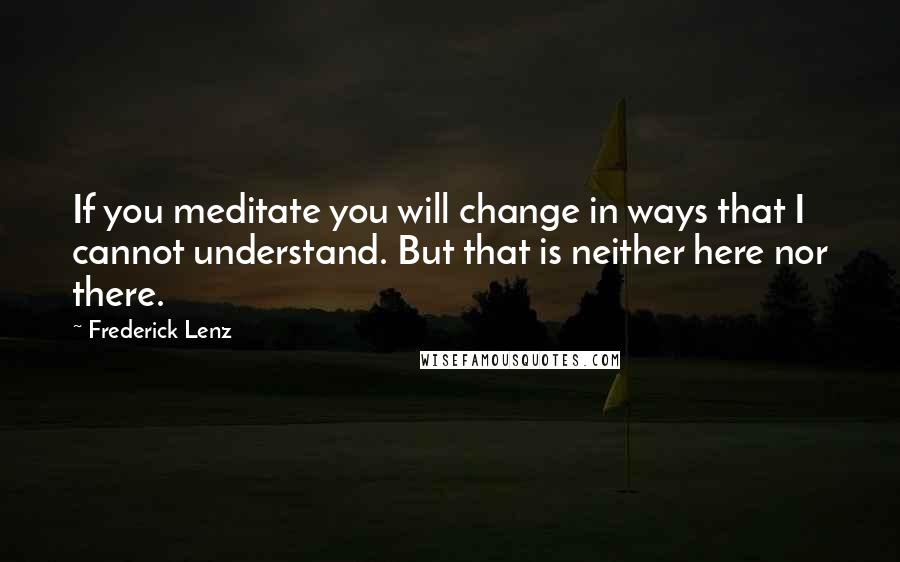 Frederick Lenz Quotes: If you meditate you will change in ways that I cannot understand. But that is neither here nor there.