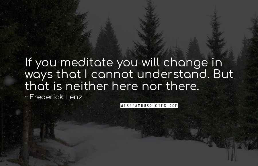 Frederick Lenz Quotes: If you meditate you will change in ways that I cannot understand. But that is neither here nor there.