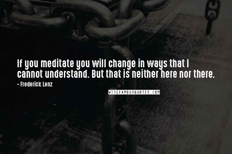 Frederick Lenz Quotes: If you meditate you will change in ways that I cannot understand. But that is neither here nor there.
